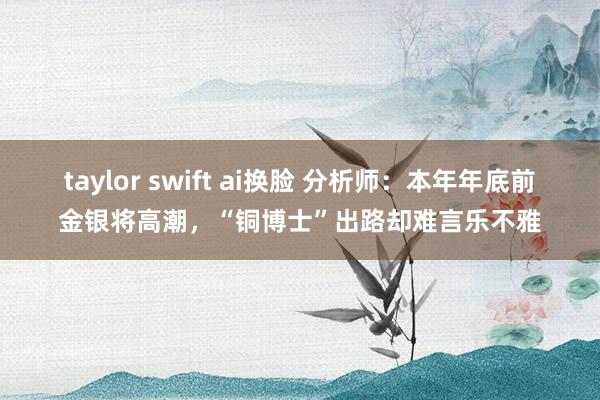 taylor swift ai换脸 分析师：本年年底前金银将高潮，“铜博士”出路却难言乐不雅