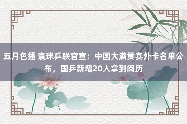 五月色播 寰球乒联官宣：中国大满贯赛外卡名单公布，国乒新增20人拿到阅历