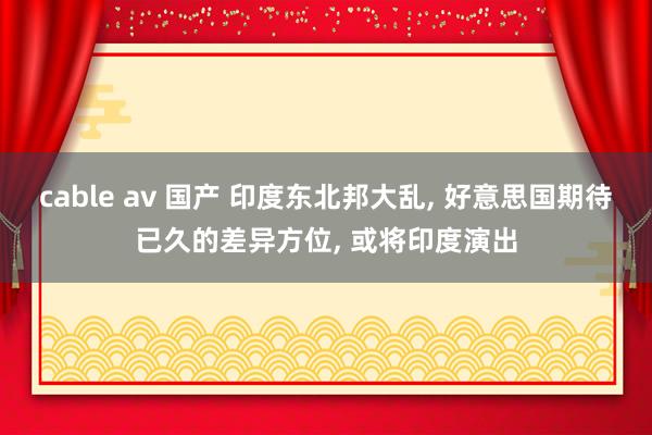 cable av 国产 印度东北邦大乱， 好意思国期待已久的差异方位， 或将印度演出