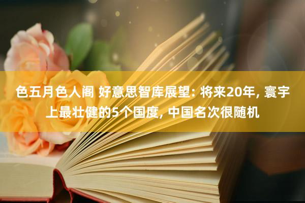 色五月色人阁 好意思智库展望: 将来20年， 寰宇上最壮健的5个国度， 中国名次很随机