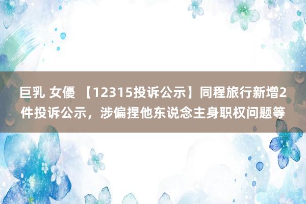 巨乳 女優 【12315投诉公示】同程旅行新增2件投诉公示，涉偏捏他东说念主身职权问题等