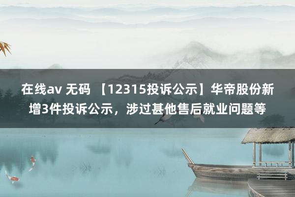 在线av 无码 【12315投诉公示】华帝股份新增3件投诉公示，涉过甚他售后就业问题等