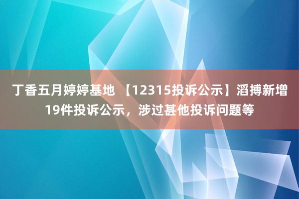 丁香五月婷婷基地 【12315投诉公示】滔搏新增19件投诉公示，涉过甚他投诉问题等