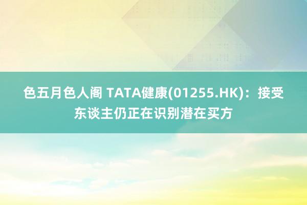 色五月色人阁 TATA健康(01255.HK)：接受东谈主仍正在识别潜在买方