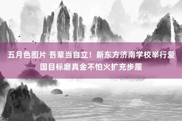 五月色图片 吾辈当自立！新东方济南学校举行爱国目标磨真金不怕火扩充步履