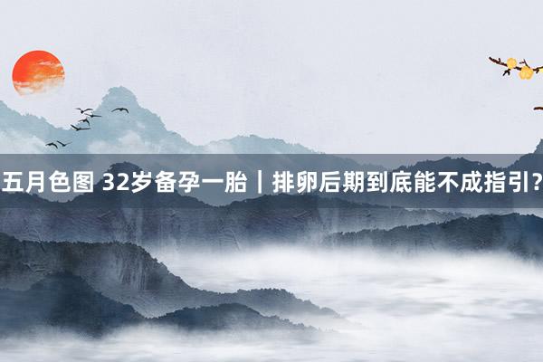 五月色图 32岁备孕一胎｜排卵后期到底能不成指引？