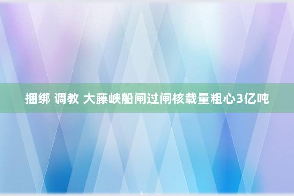 捆绑 调教 大藤峡船闸过闸核载量粗心3亿吨