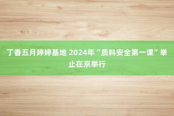 丁香五月婷婷基地 2024年“质料安全第一课”举止在京举行