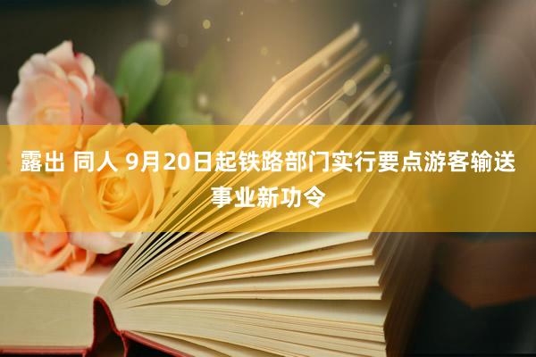 露出 同人 9月20日起铁路部门实行要点游客输送事业新功令