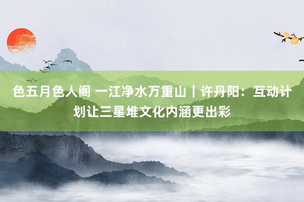 色五月色人阁 一江净水万重山｜许丹阳：互动计划让三星堆文化内涵更出彩