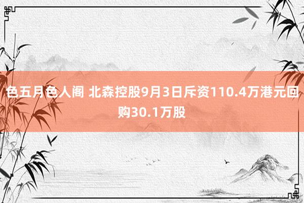 色五月色人阁 北森控股9月3日斥资110.4万港元回购30.1万股