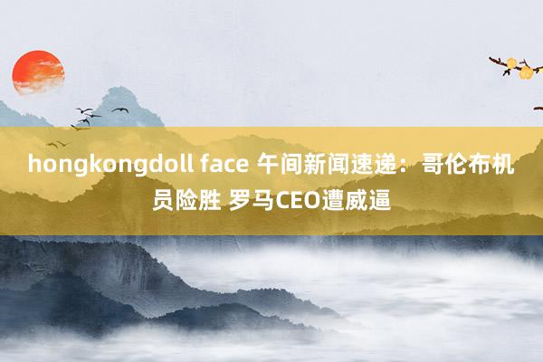 hongkongdoll face 午间新闻速递：哥伦布机员险胜 罗马CEO遭威逼