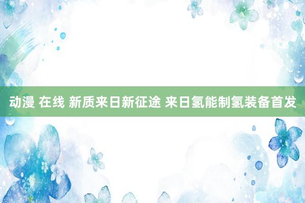 动漫 在线 新质来日新征途 来日氢能制氢装备首发