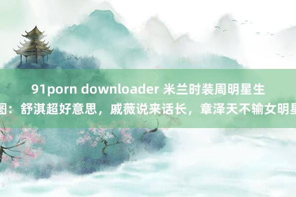 91porn downloader 米兰时装周明星生图：舒淇超好意思，戚薇说来话长，章泽天不输女明星