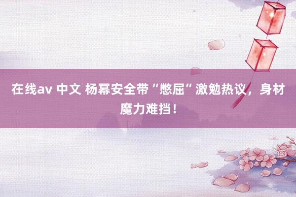 在线av 中文 杨幂安全带“憋屈”激勉热议，身材魔力难挡！