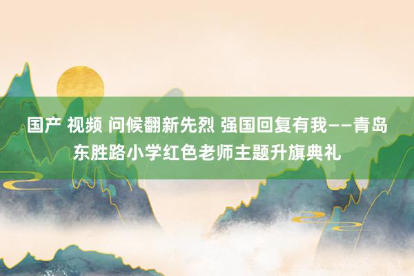 国产 视频 问候翻新先烈 强国回复有我——青岛东胜路小学红色老师主题升旗典礼