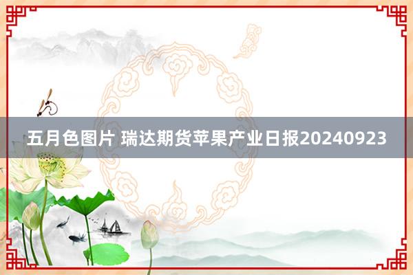 五月色图片 瑞达期货苹果产业日报20240923