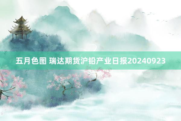 五月色图 瑞达期货沪铅产业日报20240923