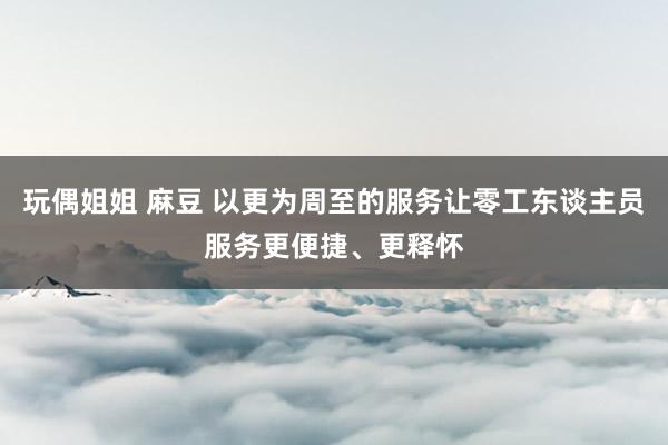 玩偶姐姐 麻豆 以更为周至的服务让零工东谈主员服务更便捷、更释怀