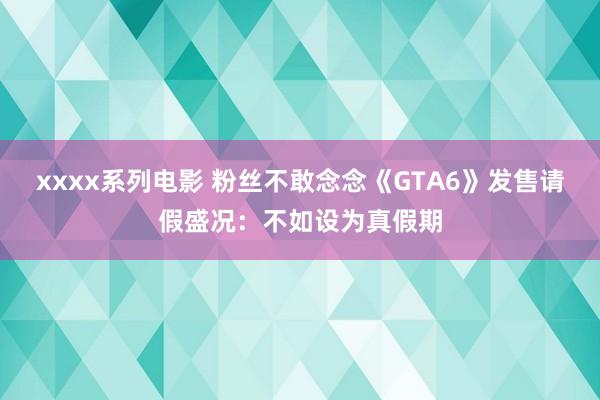 xxxx系列电影 粉丝不敢念念《GTA6》发售请假盛况：不如设为真假期