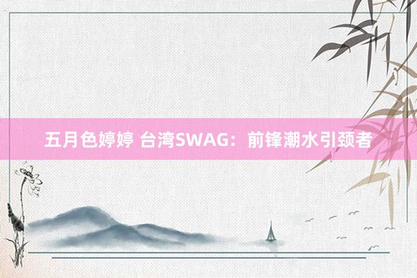 五月色婷婷 台湾SWAG：前锋潮水引颈者