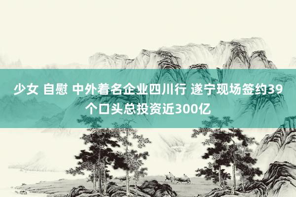 少女 自慰 中外着名企业四川行 遂宁现场签约39个口头总投资近300亿