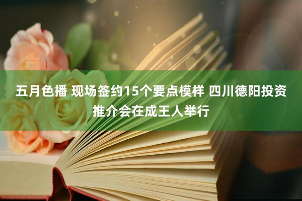 五月色播 现场签约15个要点模样 四川德阳投资推介会在成王人举行