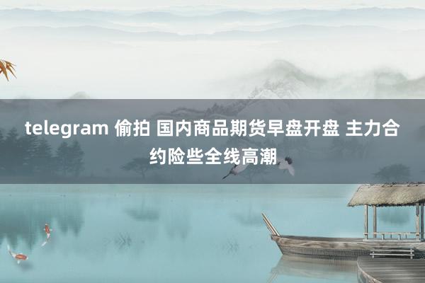 telegram 偷拍 国内商品期货早盘开盘 主力合约险些全线高潮