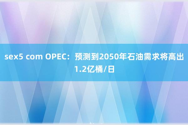 sex5 com OPEC：预测到2050年石油需求将高出1.2亿桶/日