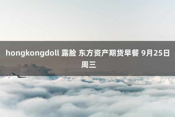 hongkongdoll 露脸 东方资产期货早餐 9月25日 周三