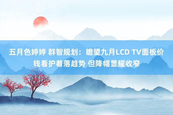 五月色婷婷 群智规划：瞻望九月LCD TV面板价钱看护着落趋势 但降幅显耀收窄