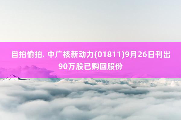 自拍偷拍. 中广核新动力(01811)9月26日刊出90万股已购回股份