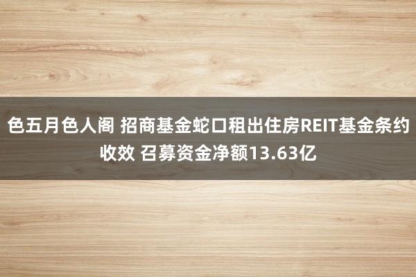 色五月色人阁 招商基金蛇口租出住房REIT基金条约收效 召募资金净额13.63亿