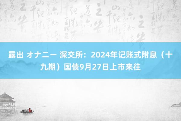 露出 オナニー 深交所：2024年记账式附息（十九期）国债9月27日上市来往