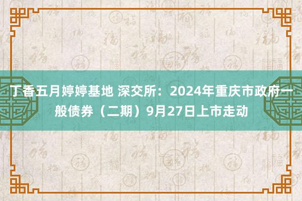 丁香五月婷婷基地 深交所：2024年重庆市政府一般债券（二期）9月27日上市走动