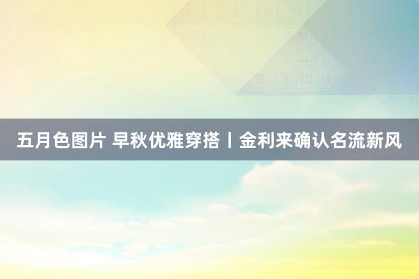 五月色图片 早秋优雅穿搭丨金利来确认名流新风