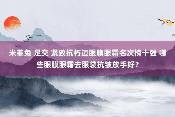 米菲兔 足交 紧致抗朽迈眼膜眼霜名次榜十强 哪些眼膜眼霜去眼袋抗皱放手好？