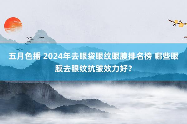 五月色播 2024年去眼袋眼纹眼膜排名榜 哪些眼膜去眼纹抗皱效力好？