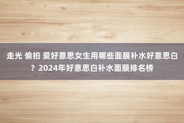 走光 偷拍 爱好意思女生用哪些面膜补水好意思白？2024年好意思白补水面膜排名榜