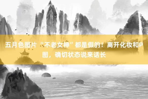 五月色图片 “不老女神”都是假的！离开化妆和P图，确切状态说来话长