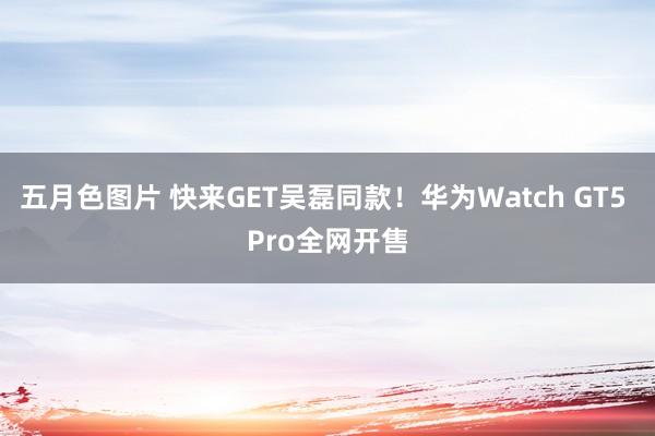 五月色图片 快来GET吴磊同款！华为Watch GT5 Pro全网开售