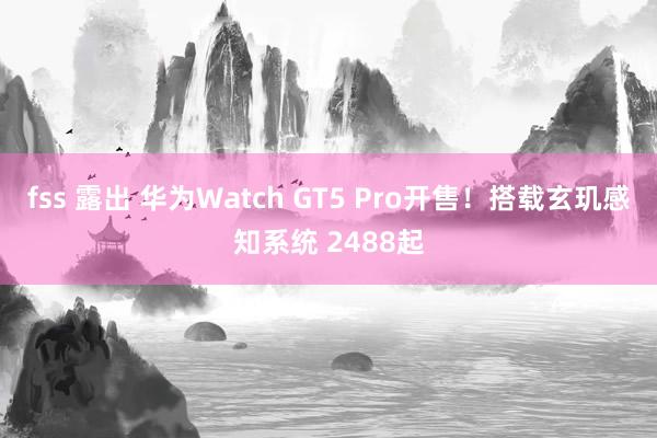 fss 露出 华为Watch GT5 Pro开售！搭载玄玑感知系统 2488起