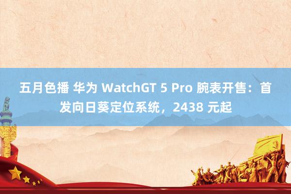 五月色播 华为 WatchGT 5 Pro 腕表开售：首发向日葵定位系统，2438 元起