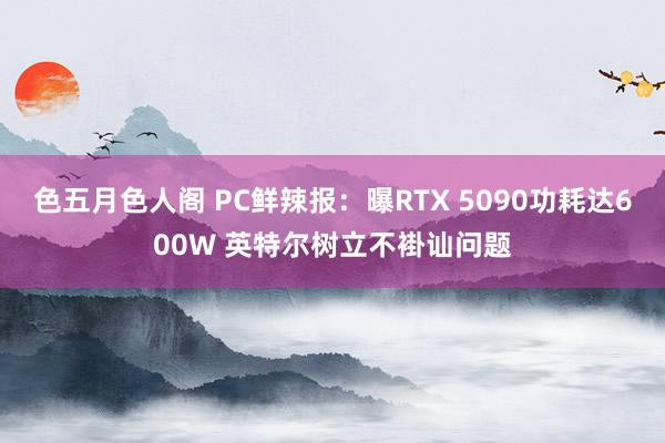 色五月色人阁 PC鲜辣报：曝RTX 5090功耗达600W 英特尔树立不褂讪问题