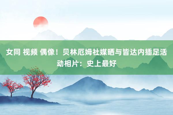 女同 视频 偶像！贝林厄姆社媒晒与皆达内插足活动相片：史上最好