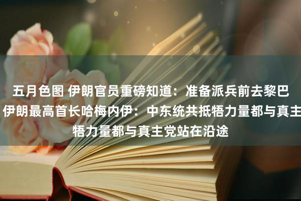 五月色图 伊朗官员重磅知道：准备派兵前去黎巴嫩与以作战 伊朗最高首长哈梅内伊：中东统共抵牾力量都与真主党站在沿途