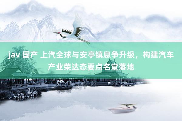 jav 国产 上汽全球与安亭镇息争升级，构建汽车产业荣达态要点名堂落地