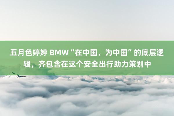 五月色婷婷 BMW“在中国，为中国”的底层逻辑，齐包含在这个安全出行助力策划中