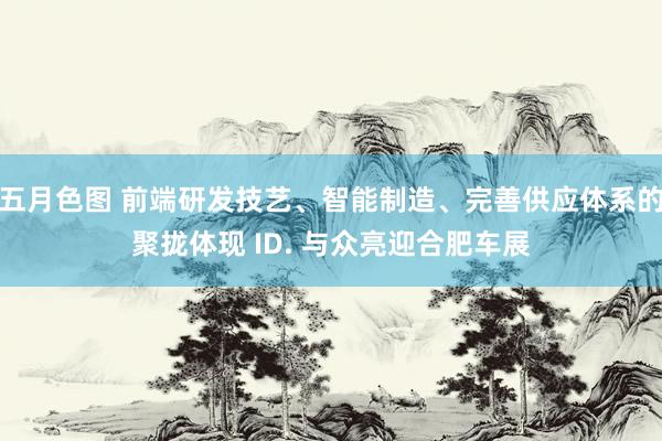 五月色图 前端研发技艺、智能制造、完善供应体系的聚拢体现 ID. 与众亮迎合肥车展