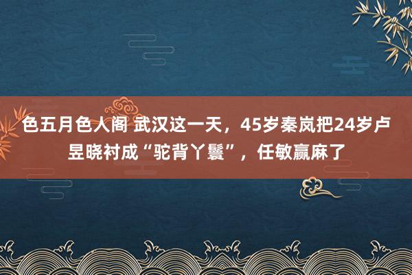 色五月色人阁 武汉这一天，45岁秦岚把24岁卢昱晓衬成“驼背丫鬟”，任敏赢麻了